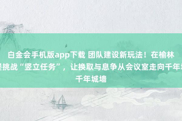 白金会手机版app下载 团队建设新玩法！在榆林古堡挑战“竖立任务”，让换取与息争从会议室走向千年城墙