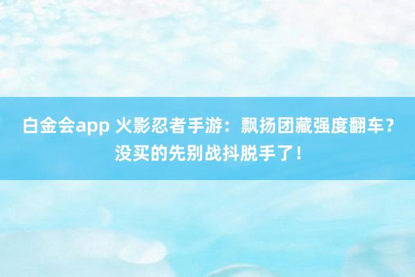 白金会app 火影忍者手游：飘扬团藏强度翻车？没买的先别战抖脱手了！