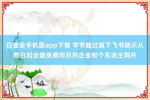 白金会手机版app下载 字节越过旗下飞书晓示从即日起全面免费向总共企业和个东谈主洞开
