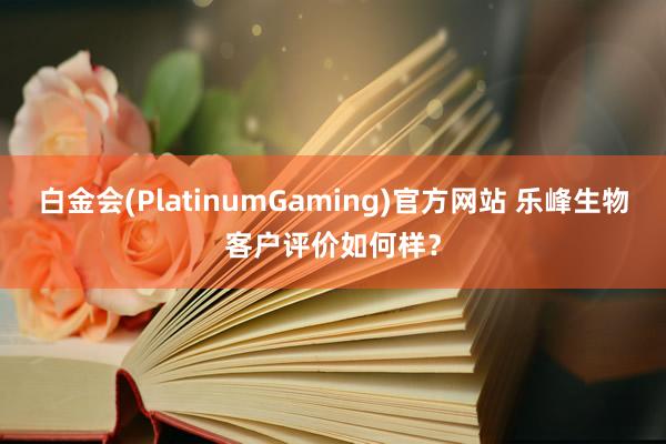 白金会(PlatinumGaming)官方网站 乐峰生物客户评价如何样？