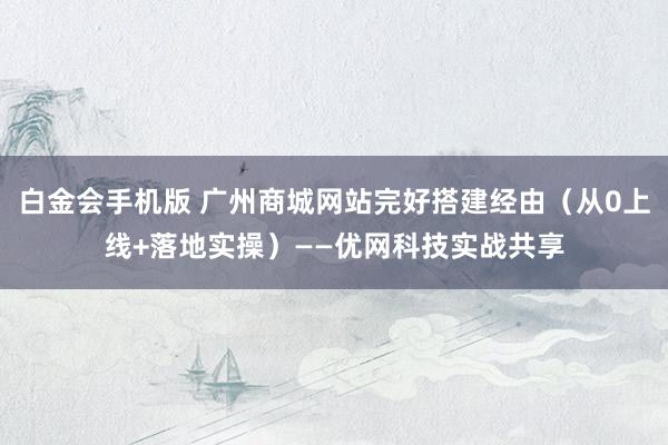 白金会手机版 广州商城网站完好搭建经由（从0上线+落地实操）——优网科技实战共享