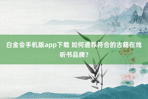 白金会手机版app下载 如何遴荐符合的古籍在线听书品牌？