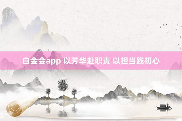 白金会app 以芳华赴职责 以担当践初心
