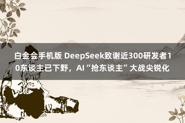 白金会手机版 DeepSeek致谢近300研发者10东谈主已下野，AI“抢东谈主”大战尖锐化