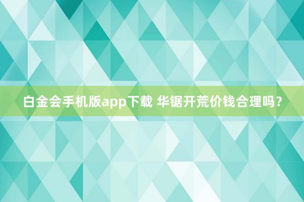 白金会手机版app下载 华锯开荒价钱合理吗？