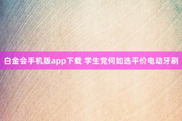 白金会手机版app下载 学生党何如选平价电动牙刷