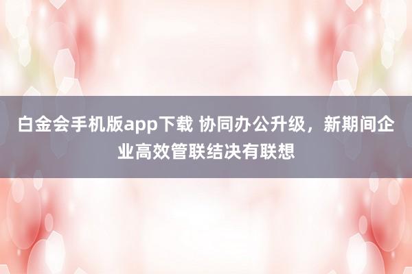 白金会手机版app下载 协同办公升级，新期间企业高效管联结决有联想