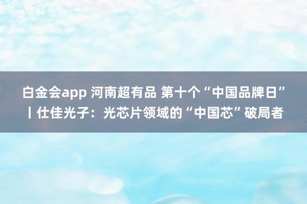 白金会app 河南超有品 第十个“中国品牌日”丨仕佳光子：光芯片领域的“中国芯”破局者