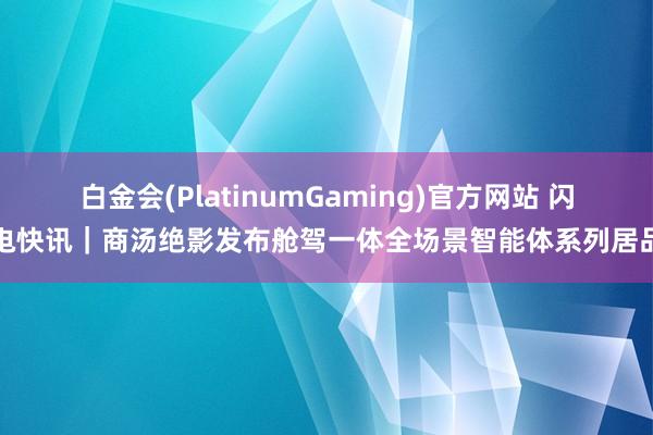 白金会(PlatinumGaming)官方网站 闪电快讯｜商汤绝影发布舱驾一体全场景智能体系列居品