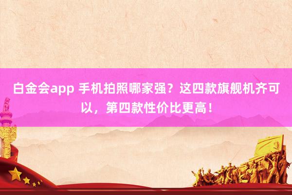 白金会app 手机拍照哪家强？这四款旗舰机齐可以，第四款性价比更高！
