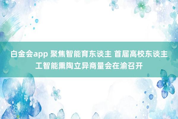 白金会app 聚焦智能育东谈主 首届高校东谈主工智能熏陶立异商量会在渝召开