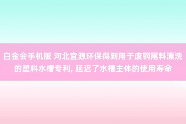 白金会手机版 河北宜源环保得到用于废钢尾料漂洗的塑料水槽专利, 延迟了水槽主体的使用寿命