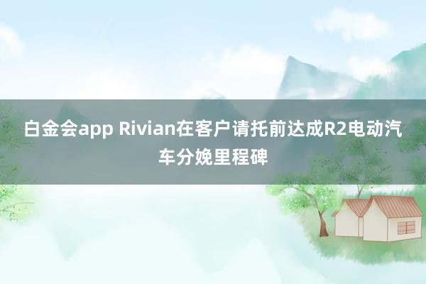 白金会app Rivian在客户请托前达成R2电动汽车分娩里程碑