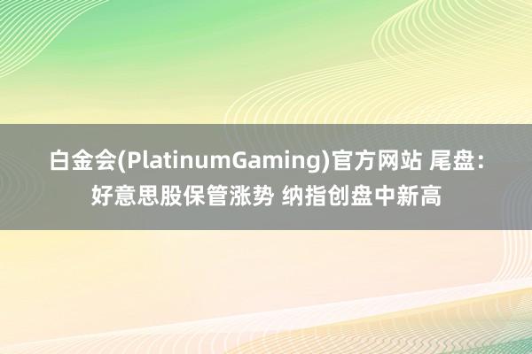 白金会(PlatinumGaming)官方网站 尾盘：好意思股保管涨势 纳指创盘中新高