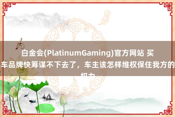 白金会(PlatinumGaming)官方网站 买的汽车品牌快筹谋不下去了，车主该怎样维权保住我方的权力