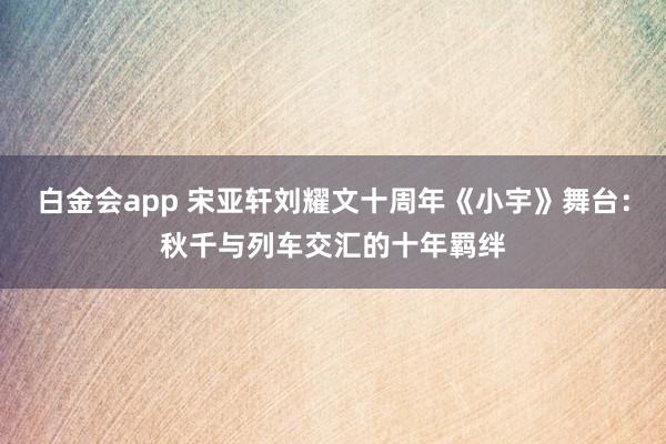 白金会app 宋亚轩刘耀文十周年《小宇》舞台：秋千与列车交汇的十年羁绊