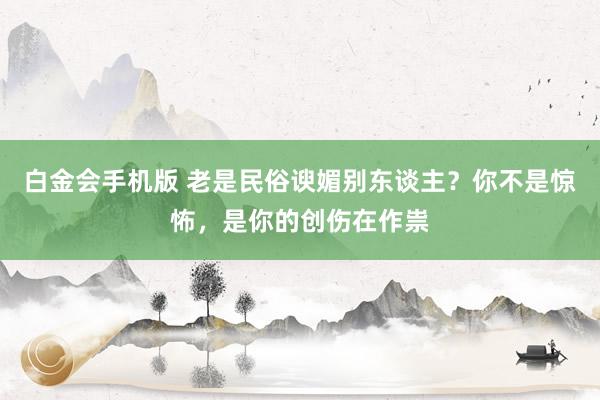白金会手机版 老是民俗谀媚别东谈主？你不是惊怖，是你的创伤在作祟