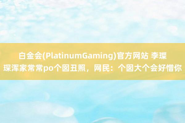 白金会(PlatinumGaming)官方网站 李璨琛浑家常常po个囡丑照，网民：个囡大个会好憎你