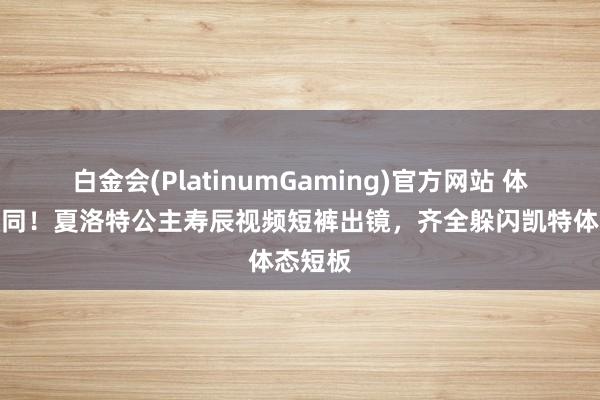 白金会(PlatinumGaming)官方网站 体型被认同！夏洛特公主寿辰视频短裤出镜，齐全躲闪凯特体态短板