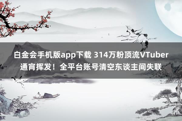 白金会手机版app下载 314万粉顶流VTuber通宵挥发！全平台账号清空东谈主间失联