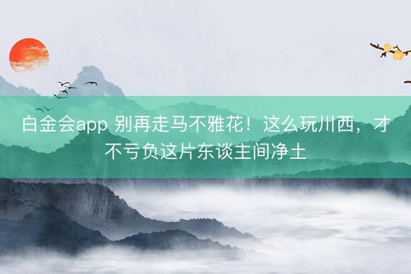 白金会app 别再走马不雅花！这么玩川西，才不亏负这片东谈主间净土