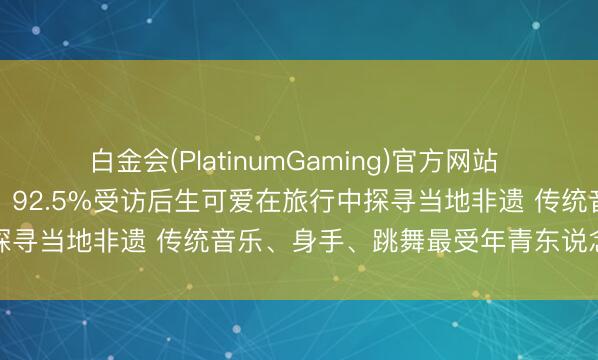 白金会(PlatinumGaming)官方网站 年青东说念主爱上非遗游！92.5%受访后生可爱在旅行中探寻当地非遗 传统音乐、身手、跳舞最受年青东说念主关注