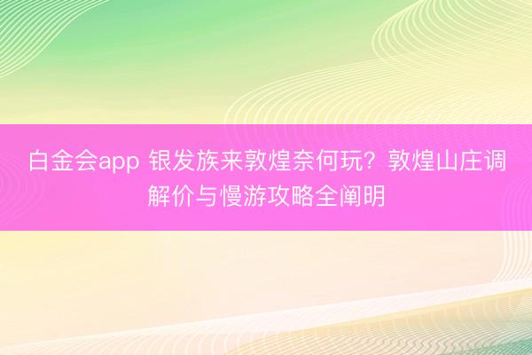 白金会app 银发族来敦煌奈何玩？敦煌山庄调解价与慢游攻略全阐明