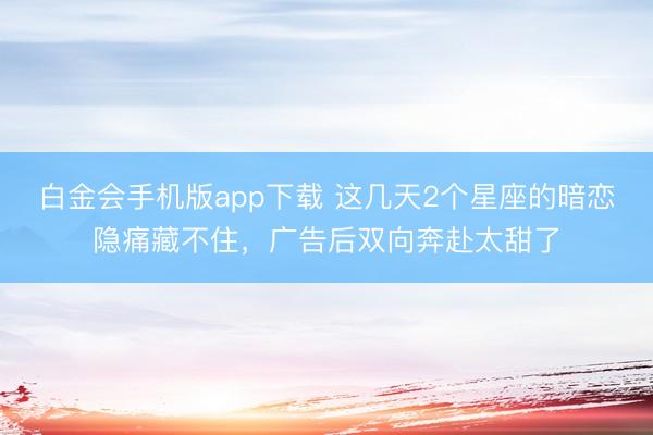 白金会手机版app下载 这几天2个星座的暗恋隐痛藏不住，广告后双向奔赴太甜了