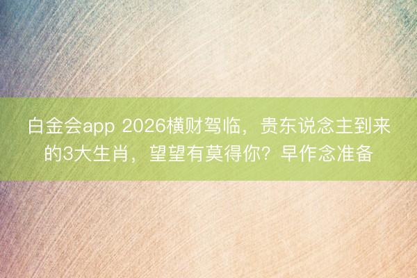 白金会app 2026横财驾临，贵东说念主到来的3大生肖，望望有莫得你？早作念准备