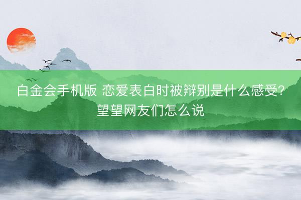 白金会手机版 恋爱表白时被辩别是什么感受？望望网友们怎么说