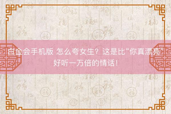 白金会手机版 怎么夸女生？这是比“你真漂亮”好听一万倍的情话！
