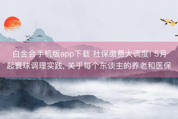 白金会手机版app下载 社保缴费大调度! 5月起寰球调理实践, 关乎每个东谈主的养老和医保