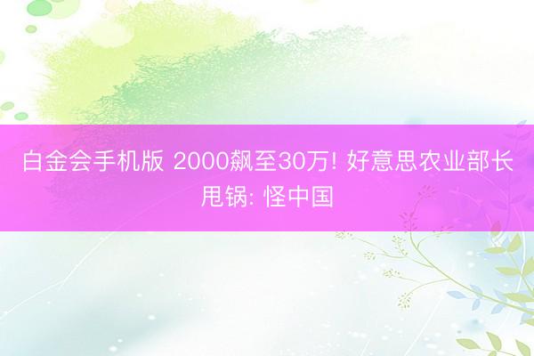 白金会手机版 2000飙至30万! 好意思农业部长甩锅: 怪中国