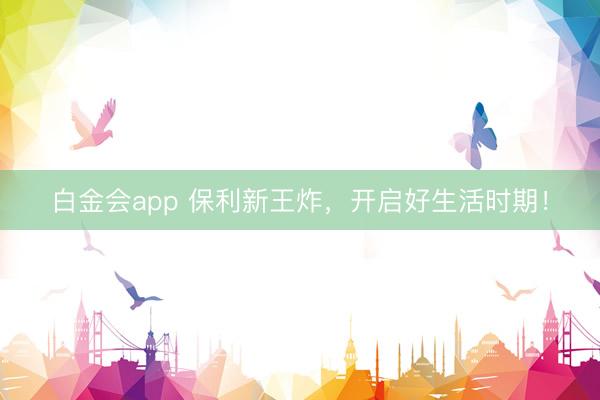 白金会app 保利新王炸，开启好生活时期！