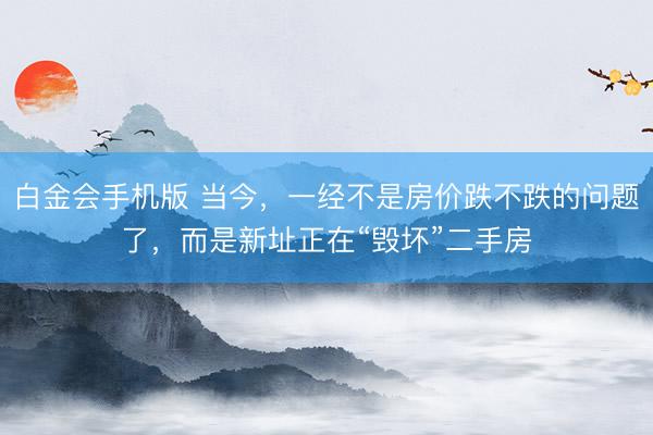 白金会手机版 当今，一经不是房价跌不跌的问题了，而是新址正在“毁坏”二手房