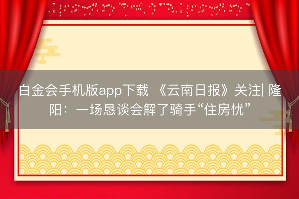 白金会手机版app下载 《云南日报》关注| 隆阳：一场恳谈会解了骑手“住房忧”