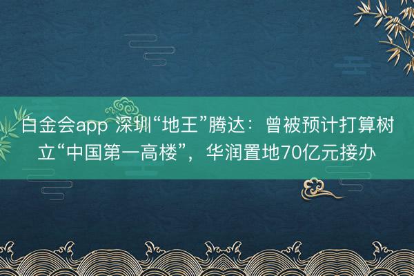 白金会app 深圳“地王”腾达：曾被预计打算树立“中国第一高楼”，华润置地70亿元接办