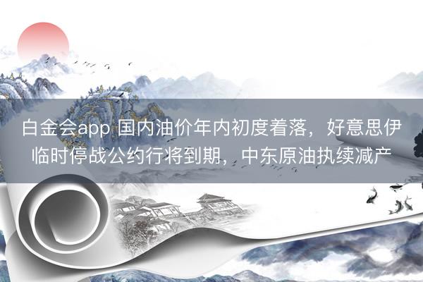 白金会app 国内油价年内初度着落，好意思伊临时停战公约行将到期，中东原油执续减产