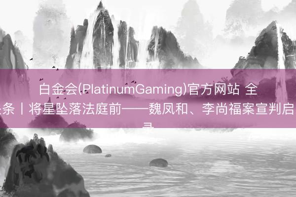 白金会(PlatinumGaming)官方网站 全媒头条丨将星坠落法庭前——魏凤和、李尚福案宣判启示录