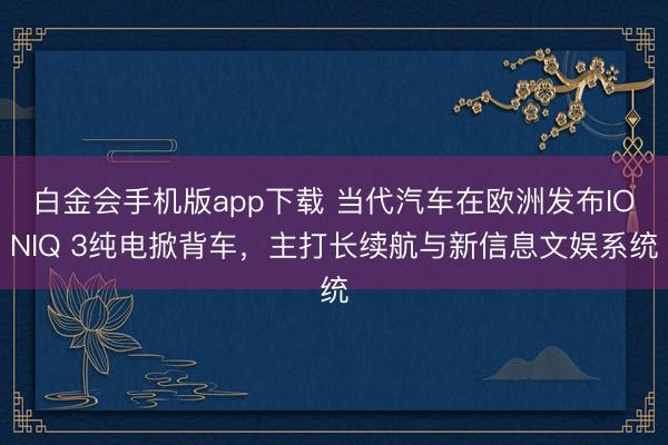 白金会手机版app下载 当代汽车在欧洲发布IONIQ 3纯电掀背车，主打长续航与新信息文娱系统
